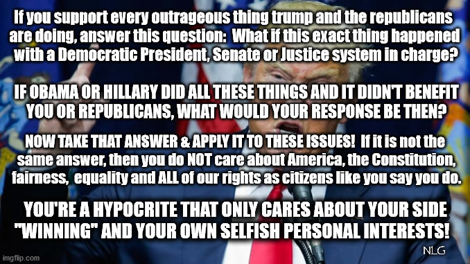 Do the same thing, hypocrites. | If you support every outrageous thing trump and the republicans 
are doing, answer this question:  What if this exact thing happened
 with a Democratic President, Senate or Justice system in charge? IF OBAMA OR HILLARY DID ALL THESE THINGS AND IT DIDN'T BENEFIT
 YOU OR REPUBLICANS, WHAT WOULD YOUR RESPONSE BE THEN? NOW TAKE THAT ANSWER & APPLY IT TO THESE ISSUES!  If it is not the
 same answer, then you do NOT care about America, the Constitution,
 fairness,  equality and ALL of our rights as citizens like you say you do. YOU'RE A HYPOCRITE THAT ONLY CARES ABOUT YOUR SIDE
 "WINNING" AND YOUR OWN SELFISH PERSONAL INTERESTS! NLG | image tagged in politics,political meme,political | made w/ Imgflip meme maker