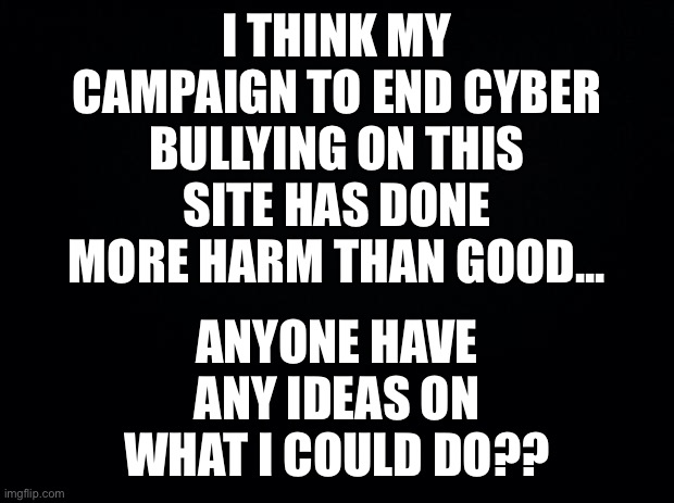 I’m starting to want to leave | I THINK MY CAMPAIGN TO END CYBER BULLYING ON THIS SITE HAS DONE MORE HARM THAN GOOD... ANYONE HAVE ANY IDEAS ON WHAT I COULD DO?? | image tagged in black background,help | made w/ Imgflip meme maker