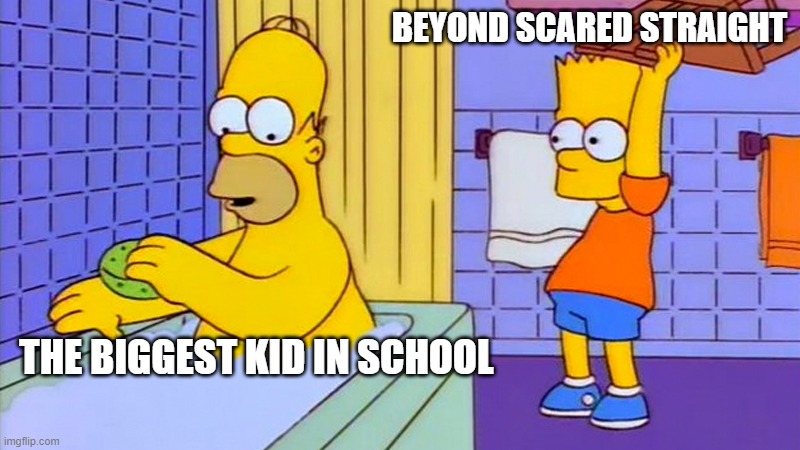 bart hitting homer with a chair | BEYOND SCARED STRAIGHT; THE BIGGEST KID IN SCHOOL | image tagged in bart hitting homer with a chair | made w/ Imgflip meme maker