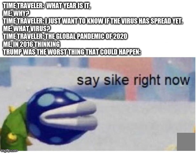 say sike right now | TIME TRAVELER:  WHAT YEAR IS IT, 
ME: WHY?
TIME TRAVELER: I JUST WANT TO KNOW IF THE VIRUS HAS SPREAD YET.
ME: WHAT VIRUS? 
TIME TRAVELER: THE GLOBAL PANDEMIC OF 2020
ME, IN 2016 THINKING TRUMP WAS THE WORST THING THAT COULD HAPPEN: | image tagged in say sike right now | made w/ Imgflip meme maker
