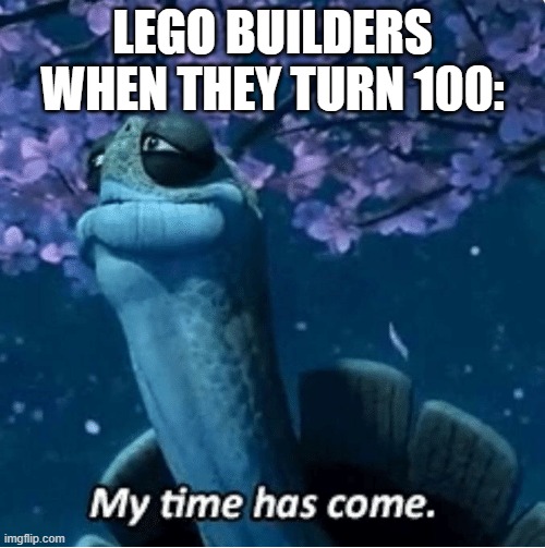 My Time Has Come | LEGO BUILDERS WHEN THEY TURN 100: | image tagged in my time has come | made w/ Imgflip meme maker