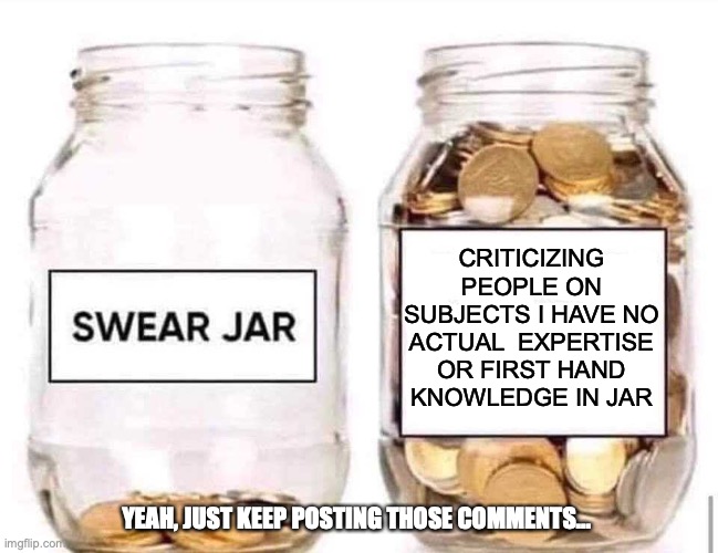 Swear Jar | CRITICIZING PEOPLE ON SUBJECTS I HAVE NO ACTUAL  EXPERTISE OR FIRST HAND KNOWLEDGE IN JAR; YEAH, JUST KEEP POSTING THOSE COMMENTS... | image tagged in swear jar | made w/ Imgflip meme maker