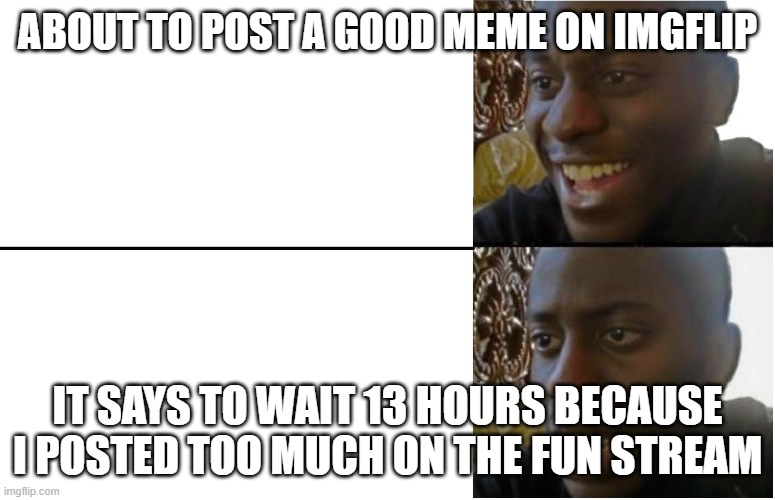 Disappointed Black Guy | ABOUT TO POST A GOOD MEME ON IMGFLIP; IT SAYS TO WAIT 13 HOURS BECAUSE I POSTED TOO MUCH ON THE FUN STREAM | image tagged in disappointed black guy | made w/ Imgflip meme maker