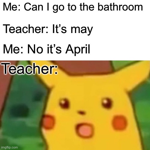 Teachers | Me: Can I go to the bathroom; Teacher: It’s may; Me: No it’s April; Teacher: | image tagged in memes,surprised pikachu | made w/ Imgflip meme maker