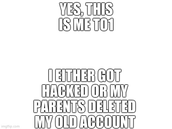 Blank White Template | I EITHER GOT HACKED OR MY PARENTS DELETED MY OLD ACCOUNT; YES, THIS IS ME TO1 | image tagged in blank white template | made w/ Imgflip meme maker