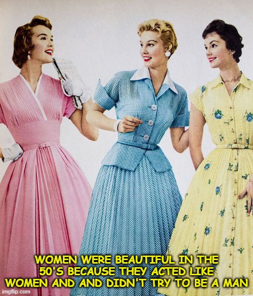 No real man wants a woman who belittles them and tries to look like them. | WOMEN WERE BEAUTIFUL IN THE 50'S BECAUSE THEY ACTED LIKE WOMEN AND AND DIDN'T TRY TO BE A MAN | image tagged in 1950's,50's women,beautiful women,retro,feminism,feminist | made w/ Imgflip meme maker