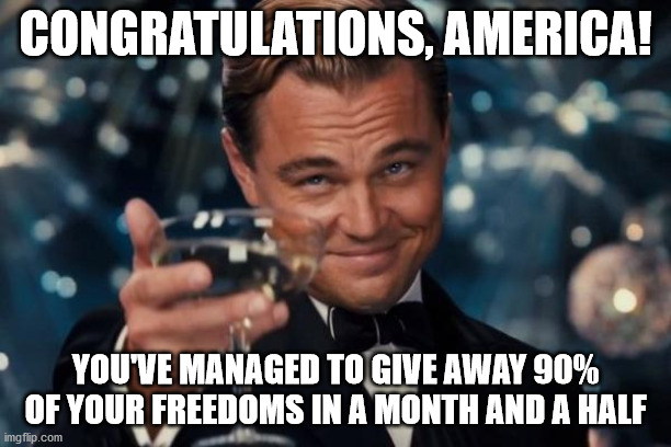 Leonardo Dicaprio Cheers Meme | CONGRATULATIONS, AMERICA! YOU'VE MANAGED TO GIVE AWAY 90% OF YOUR FREEDOMS IN A MONTH AND A HALF | image tagged in memes,leonardo dicaprio cheers | made w/ Imgflip meme maker