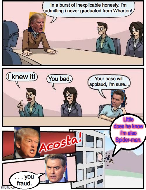 Boardroom Meeting Suggestion | In a burst of inexplicable honesty, i'm
admitting i never graduated from Wharton! I knew it! You bad. Your base will applaud, I'm sure... Little does he know i'm also Spider-man. Acosta! . . . you
fraud. | image tagged in memes,boardroom meeting suggestion,acosta is the spider-man | made w/ Imgflip meme maker
