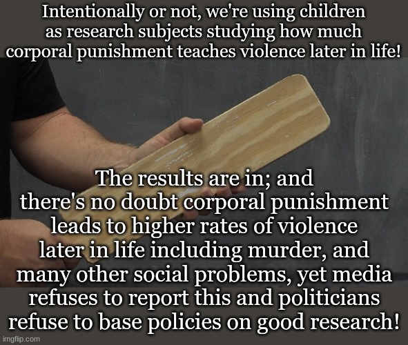 Intentionally or not, we're using children as research subjects studying how much corporal punishment teaches violence later in life! The results are in; and there's no doubt corporal punishment leads to higher rates of violence later in life including murder, and many other social problems, yet media refuses to report this and politicians refuse to base policies on good research! | made w/ Imgflip meme maker