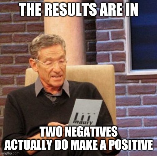 Maury Lie Detector Meme | THE RESULTS ARE IN; TWO NEGATIVES ACTUALLY DO MAKE A POSITIVE | image tagged in memes,maury lie detector | made w/ Imgflip meme maker