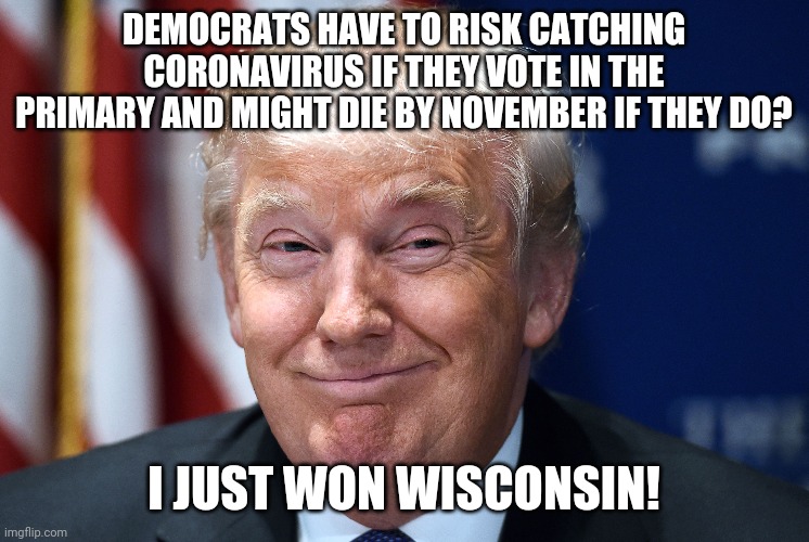 Trump smiles | DEMOCRATS HAVE TO RISK CATCHING CORONAVIRUS IF THEY VOTE IN THE PRIMARY AND MIGHT DIE BY NOVEMBER IF THEY DO? I JUST WON WISCONSIN! | image tagged in trump smiles | made w/ Imgflip meme maker