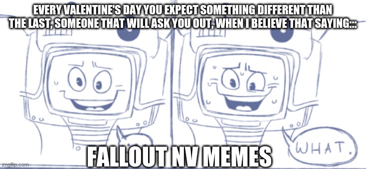 when you expect something different every valentine's day- a date. when i think this i believe it will happen the next year. | EVERY VALENTINE'S DAY YOU EXPECT SOMETHING DIFFERENT THAN THE LAST, SOMEONE THAT WILL ASK YOU OUT, WHEN I BELIEVE THAT SAYING:::; FALLOUT NV MEMES | image tagged in fallout new vegas,my reactions to things,fallout memes | made w/ Imgflip meme maker