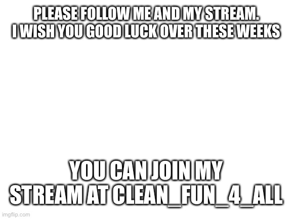 Blank White Template | PLEASE FOLLOW ME AND MY STREAM. I WISH YOU GOOD LUCK OVER THESE WEEKS; YOU CAN JOIN MY STREAM AT CLEAN_FUN_4_ALL | image tagged in blank white template | made w/ Imgflip meme maker