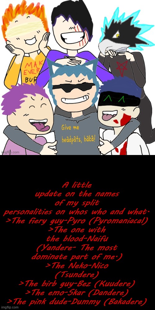 Some names Tre gave, so I credit them. | A little update on the names of my split personalities on whos who and what.

>The fiery guy-Pyro (Pyromaniacal)
>The one with the blood-Naifu (Yandere- The most dominate part of me.)
>The Neko-Nico (Tsundere)
>The birb guy-Bez (Kuudere)
>The emo-Skar (Dandere)
>The pink dude-Dummy (Bakadere) | image tagged in ocs,split personalities | made w/ Imgflip meme maker