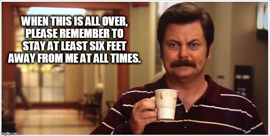 Ron Swanson Covid Six Feet | WHEN THIS IS ALL OVER, 
PLEASE REMEMBER TO 
STAY AT LEAST SIX FEET 
AWAY FROM ME AT ALL TIMES. | image tagged in ron swanson covid six feet | made w/ Imgflip meme maker