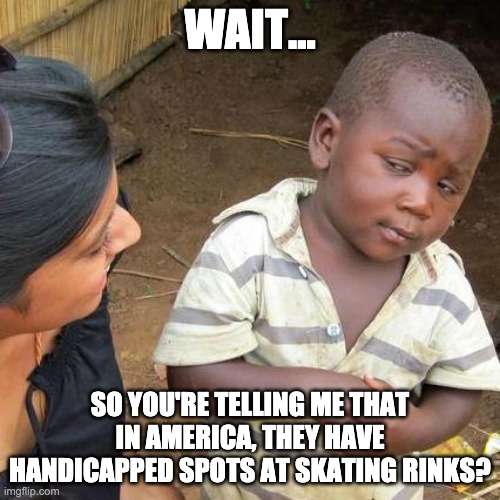 Third World Skeptical Kid Meme | WAIT... SO YOU'RE TELLING ME THAT IN AMERICA, THEY HAVE HANDICAPPED SPOTS AT SKATING RINKS? | image tagged in memes,third world skeptical kid | made w/ Imgflip meme maker
