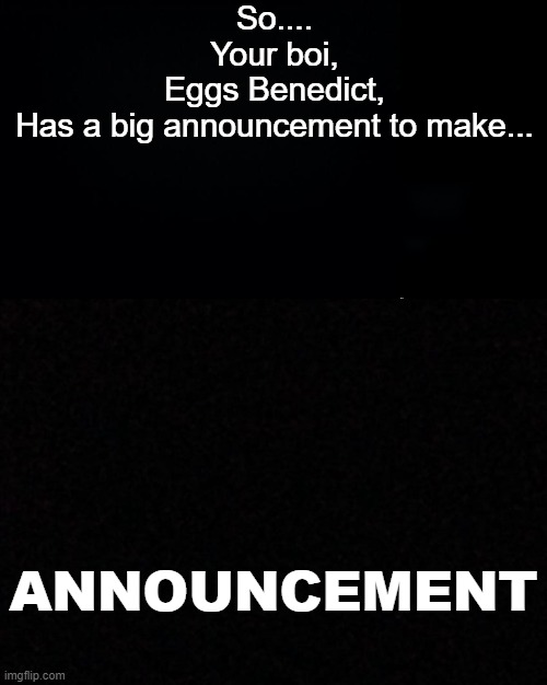 So....
Your boi,
Eggs Benedict,
Has a big announcement to make... ANNOUNCEMENT | image tagged in black background,blank,double long black template | made w/ Imgflip meme maker