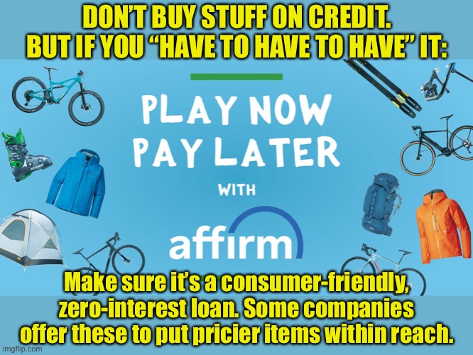 We bought our Peloton bike ($2200 or so) with a zero-interest loan from Affirm. We pay $60 a month. |  DON’T BUY STUFF ON CREDIT. BUT IF YOU “HAVE TO HAVE TO HAVE” IT:; Make sure it’s a consumer-friendly, zero-interest loan. Some companies offer these to put pricier items within reach. | image tagged in loan,credit,consumerism,finance,money,small loan | made w/ Imgflip meme maker