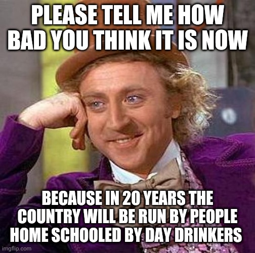 So you think it's bad now? | PLEASE TELL ME HOW BAD YOU THINK IT IS NOW; BECAUSE IN 20 YEARS THE COUNTRY WILL BE RUN BY PEOPLE HOME SCHOOLED BY DAY DRINKERS | image tagged in memes,creepy condescending wonka,coronavirus,covid-19 | made w/ Imgflip meme maker
