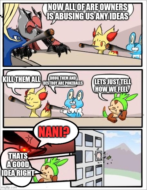 Pokemon board meeting | NOW ALL OF ARE OWNERS IS ABUSING US ANY IDEAS; KILL THEM ALL; DRUG THEM AND DESTROY ARE POKEBALLS; LETS JUST TELL HOW WE FEEL; NANI? THATS A GOOD IDEA RIGHT | image tagged in pokemon board meeting | made w/ Imgflip meme maker