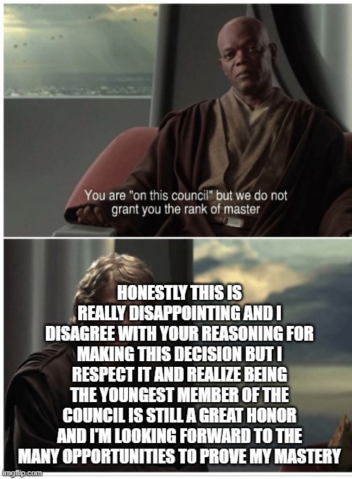 You are in this council | HONESTLY THIS IS REALLY DISAPPOINTING AND I DISAGREE WITH YOUR REASONING FOR MAKING THIS DECISION BUT I RESPECT IT AND REALIZE BEING THE YOUNGEST MEMBER OF THE COUNCIL IS STILL A GREAT HONOR AND I'M LOOKING FORWARD TO THE MANY OPPORTUNITIES TO PROVE MY MASTERY | image tagged in you are in this council | made w/ Imgflip meme maker