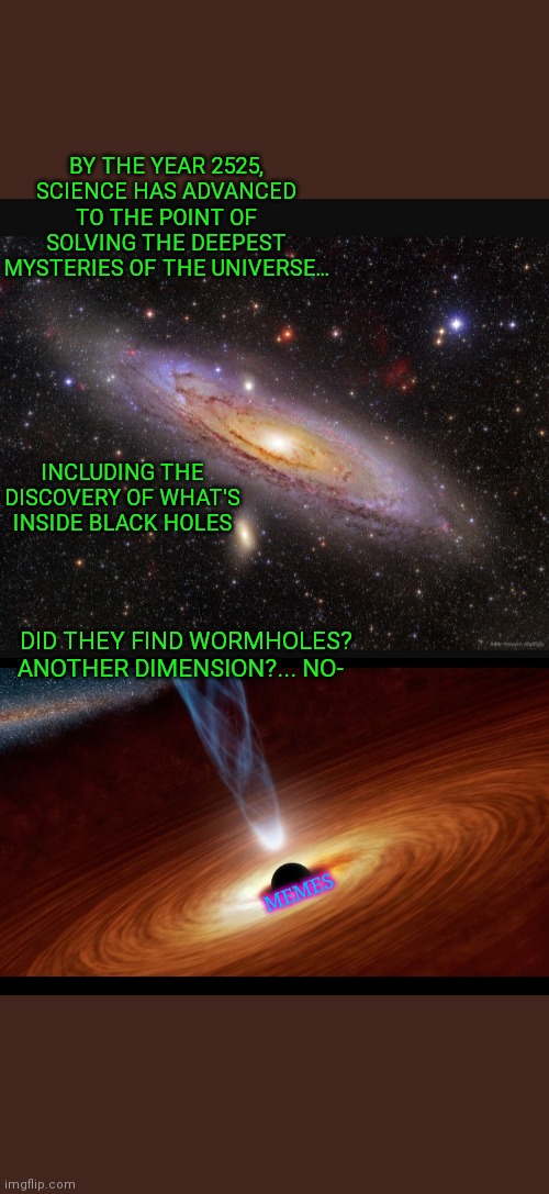 Hey it's not all that crazy... | BY THE YEAR 2525, SCIENCE HAS ADVANCED TO THE POINT OF SOLVING THE DEEPEST MYSTERIES OF THE UNIVERSE... INCLUDING THE DISCOVERY OF WHAT'S INSIDE BLACK HOLES; DID THEY FIND WORMHOLES? ANOTHER DIMENSION?... NO-; MEMES | image tagged in deep thoughts,scientist,space,thinking meme,memers,making memes | made w/ Imgflip meme maker