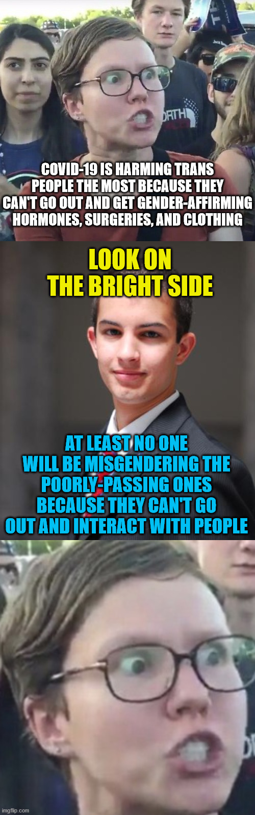 COVID-19 IS HARMING TRANS PEOPLE THE MOST BECAUSE THEY CAN'T GO OUT AND GET GENDER-AFFIRMING HORMONES, SURGERIES, AND CLOTHING; LOOK ON THE BRIGHT SIDE; AT LEAST NO ONE WILL BE MISGENDERING THE POORLY-PASSING ONES BECAUSE THEY CAN'T GO OUT AND INTERACT WITH PEOPLE | image tagged in college conservative,triggered feminist,covid-19,coronavirus,transgender,quarantine | made w/ Imgflip meme maker