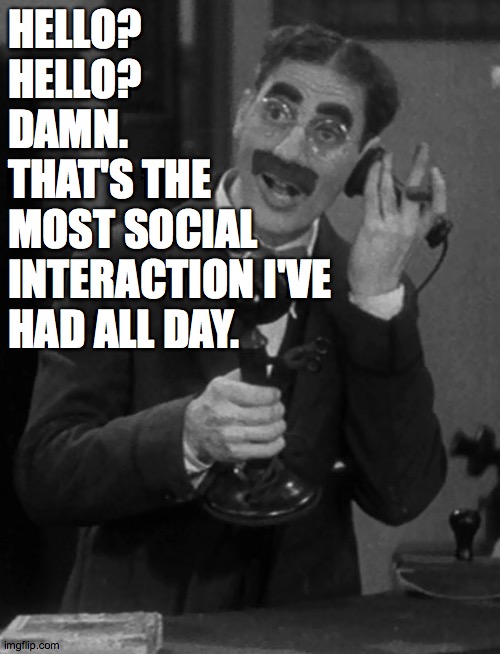 Groucho on the phone | HELLO?
HELLO?
DAMN.
THAT'S THE
MOST SOCIAL INTERACTION I'VE HAD ALL DAY. | image tagged in groucho on the phone | made w/ Imgflip meme maker