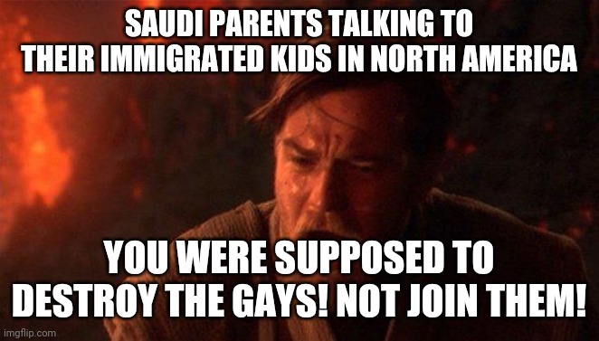You Were The Chosen One (Star Wars) Meme | SAUDI PARENTS TALKING TO THEIR IMMIGRATED KIDS IN NORTH AMERICA; YOU WERE SUPPOSED TO DESTROY THE GAYS! NOT JOIN THEM! | image tagged in memes,you were the chosen one star wars | made w/ Imgflip meme maker
