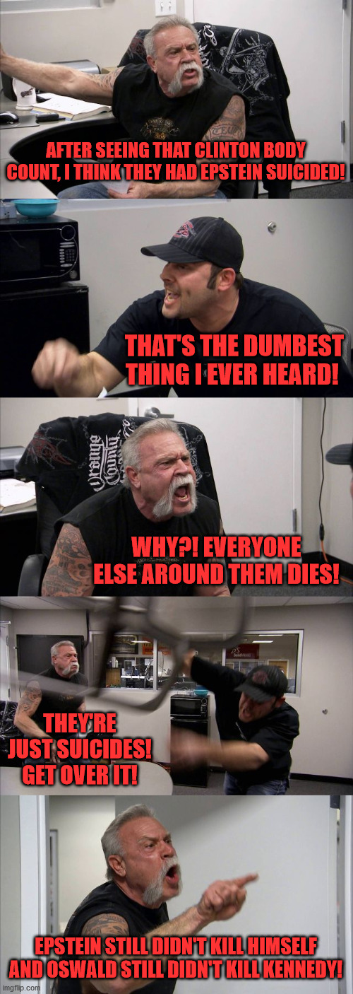 American Chopper Argument | AFTER SEEING THAT CLINTON BODY COUNT, I THINK THEY HAD EPSTEIN SUICIDED! THAT'S THE DUMBEST THING I EVER HEARD! WHY?! EVERYONE ELSE AROUND THEM DIES! THEY'RE JUST SUICIDES! GET OVER IT! EPSTEIN STILL DIDN'T KILL HIMSELF AND OSWALD STILL DIDN'T KILL KENNEDY! | image tagged in memes,american chopper argument | made w/ Imgflip meme maker