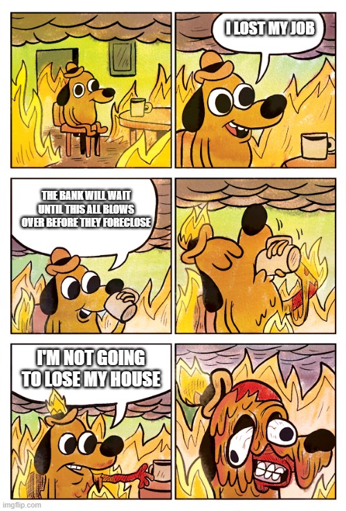 This is Fine Dog | I LOST MY JOB; THE BANK WILL WAIT UNTIL THIS ALL BLOWS OVER BEFORE THEY FORECLOSE; I'M NOT GOING TO LOSE MY HOUSE | image tagged in this is fine dog | made w/ Imgflip meme maker