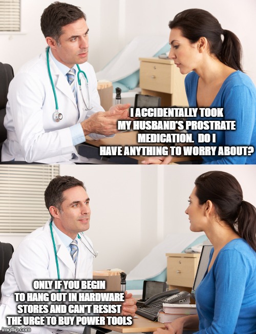 doctor talking to patient | I ACCIDENTALLY TOOK MY HUSBAND'S PROSTRATE MEDICATION.  DO I HAVE ANYTHING TO WORRY ABOUT? ONLY IF YOU BEGIN TO HANG OUT IN HARDWARE STORES AND CAN'T RESIST THE URGE TO BUY POWER TOOLS | image tagged in doctor talking to patient | made w/ Imgflip meme maker