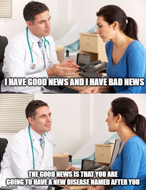 doctor talking to patient | I HAVE GOOD NEWS AND I HAVE BAD NEWS; THE GOOD NEWS IS THAT YOU ARE GOING TO HAVE A NEW DISEASE NAMED AFTER YOU | image tagged in doctor talking to patient | made w/ Imgflip meme maker