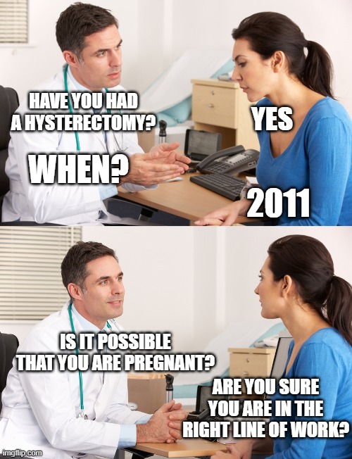 doctor talking to patient | HAVE YOU HAD A HYSTERECTOMY? YES; WHEN? 2011; IS IT POSSIBLE THAT YOU ARE PREGNANT? ARE YOU SURE YOU ARE IN THE RIGHT LINE OF WORK? | image tagged in doctor talking to patient | made w/ Imgflip meme maker