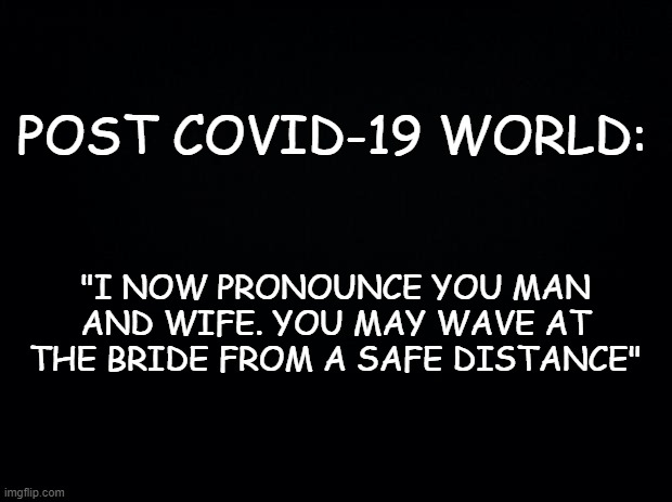 Black background | POST COVID-19 WORLD:; "I NOW PRONOUNCE YOU MAN AND WIFE. YOU MAY WAVE AT THE BRIDE FROM A SAFE DISTANCE" | image tagged in black background | made w/ Imgflip meme maker