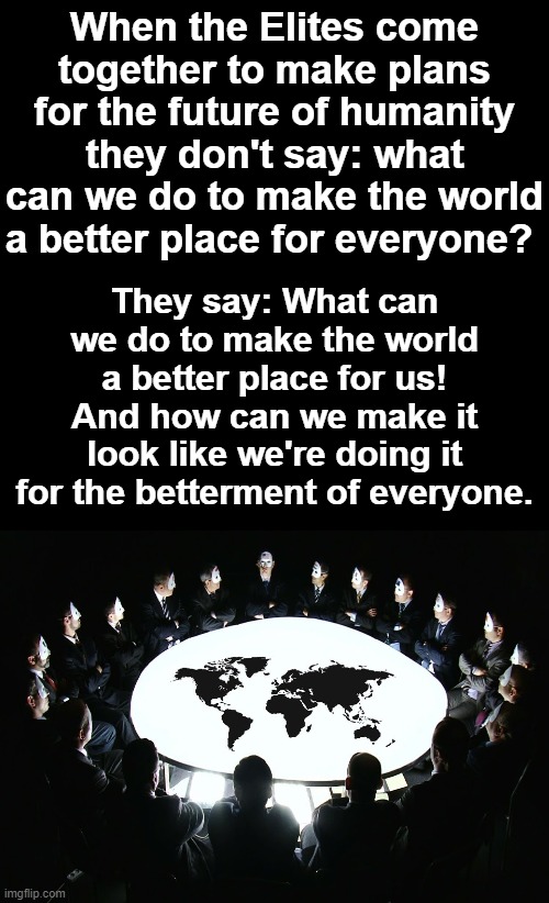 The Elites benefit and profit from chaos, hysteria and gain even more power and control from crisis. | When the Elites come together to make plans for the future of humanity they don't say: what can we do to make the world a better place for everyone? They say: What can we do to make the world a better place for us! And how can we make it look like we're doing it for the betterment of everyone. | image tagged in black background,elites profit off of crisis,elite world control,pandemic,rona virus,covid-19 | made w/ Imgflip meme maker