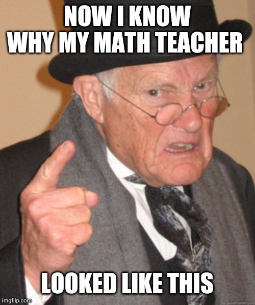 Back In My Day Meme | NOW I KNOW WHY MY MATH TEACHER; LOOKED LIKE THIS | image tagged in memes,back in my day | made w/ Imgflip meme maker