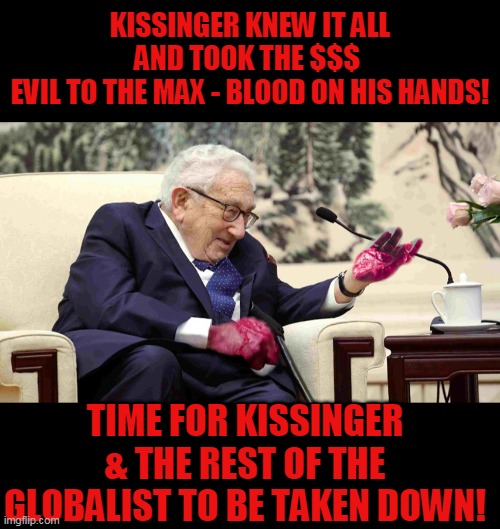 KISSINGER KNEW IT ALL
AND TOOK THE $$$ 
EVIL TO THE MAX - BLOOD ON HIS HANDS! TIME FOR KISSINGER & THE REST OF THE GLOBALIST TO BE TAKEN DOWN! | made w/ Imgflip meme maker