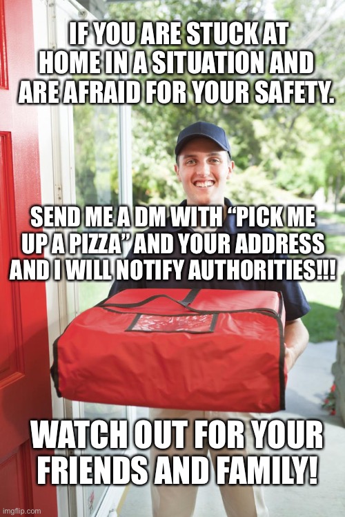 pizza delivery man | IF YOU ARE STUCK AT HOME IN A SITUATION AND ARE AFRAID FOR YOUR SAFETY. SEND ME A DM WITH “PICK ME UP A PIZZA” AND YOUR ADDRESS AND I WILL NOTIFY AUTHORITIES!!! WATCH OUT FOR YOUR FRIENDS AND FAMILY! | image tagged in pizza delivery man | made w/ Imgflip meme maker