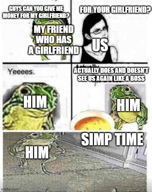 Soup time | GUYS CAN YOU GIVE ME MONEY FOR MY GIRLFRIEND? FOR YOUR GIRLFRIEND? US; MY FRIEND WHO HAS A GIRLFRIEND; ACTUALLY DOES AND DOESN'T SEE US AGAIN LIKE A BOSS; HIM; HIM; SIMP TIME; HIM | image tagged in soup time | made w/ Imgflip meme maker