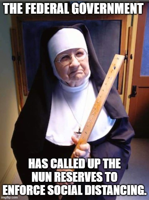 social distance enforcement | THE FEDERAL GOVERNMENT; HAS CALLED UP THE NUN RESERVES TO ENFORCE SOCIAL DISTANCING. | image tagged in nuns,corvid19,social distance | made w/ Imgflip meme maker