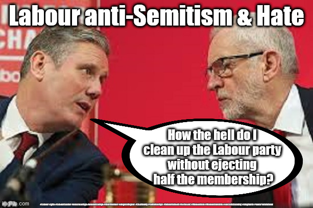 Sir Keir Starmer - Labour Anti-Semitism & Hate | Labour anti-Semitism & Hate; How the hell do I 
clean up the Labour party 
without ejecting 
half the membership? #Labour #gtto #LabourLeader #wearecorbyn #weaintcorbyn #KeirStarmer #AngelaRayner #LisaNandy #cultofcorbyn #labourisdead #toriesout #Momentum #Momentumkids #socialistsunday #stopboris #nevervotelabour | image tagged in kier starmer jeremy corbyn,anti-semitism,labourisdead,cultofcorbyn,momentum students,labour leader | made w/ Imgflip meme maker