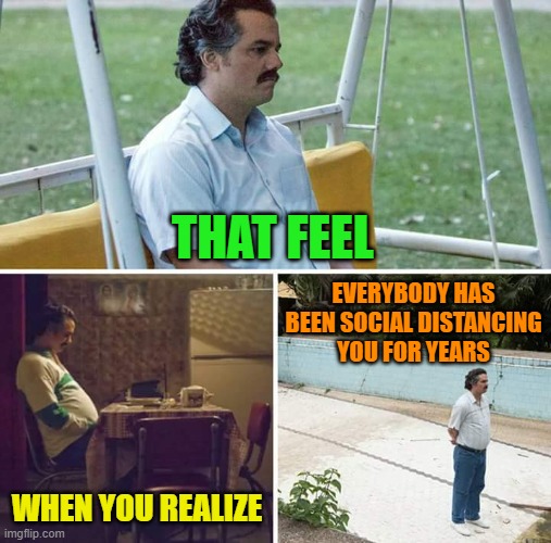 Really, what changed? | THAT FEEL; EVERYBODY HAS BEEN SOCIAL DISTANCING
YOU FOR YEARS; WHEN YOU REALIZE | image tagged in memes,sad pablo escobar,social distancing,lonely | made w/ Imgflip meme maker