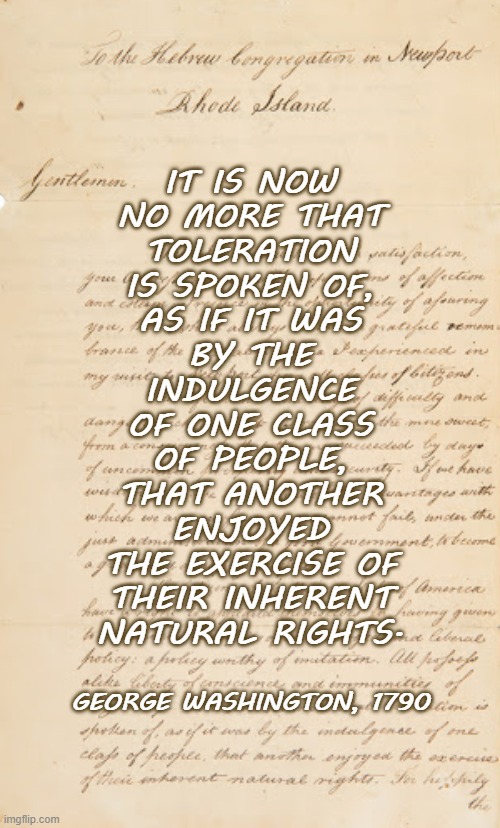 George Washington's 1790 letter to the Newport, RI, Hebrew congregation | IT IS NOW
NO MORE THAT
TOLERATION
IS SPOKEN OF,
AS IF IT WAS
BY THE
INDULGENCE
OF ONE CLASS
OF PEOPLE,
THAT ANOTHER
ENJOYED
THE EXERCISE OF
THEIR INHERENT
NATURAL RIGHTS. GEORGE WASHINGTON, 1790 | image tagged in george washington,religious freedom,jewish,president,tolerance | made w/ Imgflip meme maker