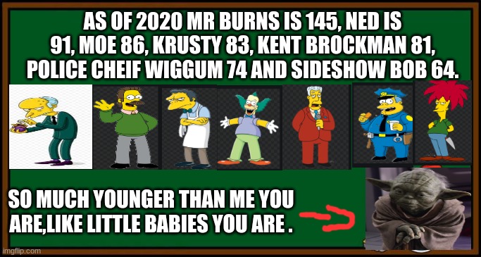 Bart Simpson - chalkboard | AS OF 2020 MR BURNS IS 145, NED IS 91, MOE 86, KRUSTY 83, KENT BROCKMAN 81, POLICE CHEIF WIGGUM 74 AND SIDESHOW BOB 64. SO MUCH YOUNGER THAN ME YOU ARE,LIKE LITTLE BABIES YOU ARE . | image tagged in bart simpson - chalkboard | made w/ Imgflip meme maker