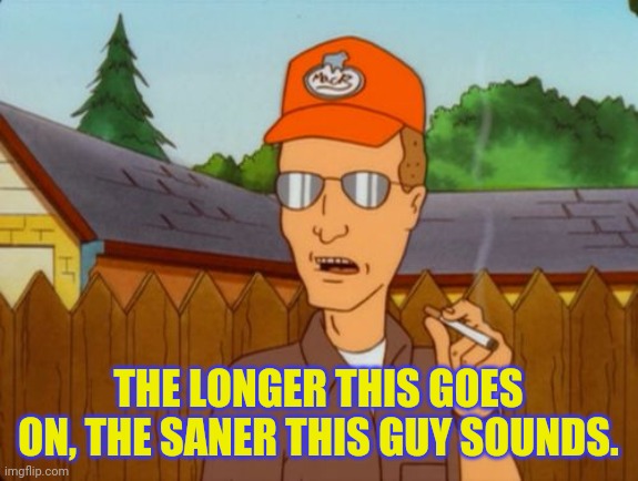 Dale Gribble | THE LONGER THIS GOES ON, THE SANER THIS GUY SOUNDS. | image tagged in dale gribble | made w/ Imgflip meme maker