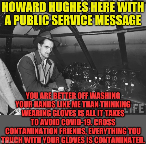 Wash them until you're done then wash them some more........ | HOWARD HUGHES HERE WITH A PUBLIC SERVICE MESSAGE; YOU ARE BETTER OFF WASHING YOUR HANDS LIKE ME THAN THINKING WEARING GLOVES IS ALL IT TAKES TO AVOID COVID-19. CROSS CONTAMINATION FRIENDS, EVERYTHING YOU TOUCH WITH YOUR GLOVES IS CONTAMINATED. | image tagged in howard hughes | made w/ Imgflip meme maker