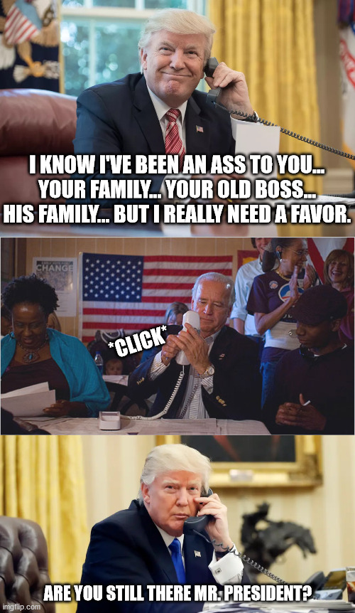 F-you button for Trump | I KNOW I'VE BEEN AN ASS TO YOU... YOUR FAMILY... YOUR OLD BOSS... HIS FAMILY... BUT I REALLY NEED A FAVOR. *CLICK*; ARE YOU STILL THERE MR. PRESIDENT? | image tagged in joe biden,donald trump,2020,dump trump,dumpster fire | made w/ Imgflip meme maker