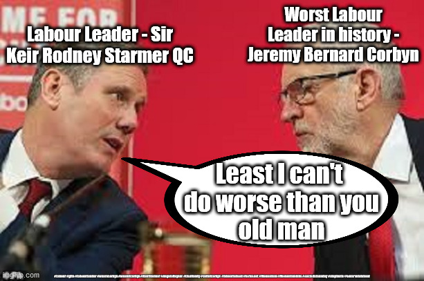 Starmer - worst Labour leader in history | Worst Labour Leader in history - Jeremy Bernard Corbyn; Labour Leader - Sir Keir Rodney Starmer QC; Least I can't 
do worse than you
old man; #Labour #gtto #LabourLeader #wearecorbyn #weaintcorbyn #KeirStarmer #AngelaRayner #LisaNandy #cultofcorbyn #labourisdead #toriesout #Momentum #Momentumkids #socialistsunday #stopboris #nevervotelabour | image tagged in kier starmer jeremy corbyn,labourisdead,cultofcorbyn,momentum students,nevervotelabour | made w/ Imgflip meme maker
