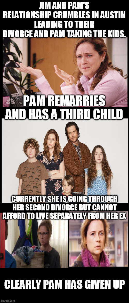 JIM AND PAM'S RELATIONSHIP CRUMBLES IN AUSTIN LEADING TO THEIR DIVORCE AND PAM TAKING THE KIDS. PAM REMARRIES AND HAS A THIRD CHILD; CURRENTLY SHE IS GOING THROUGH HER SECOND DIVORCE BUT CANNOT AFFORD TO LIVE SEPARATELY FROM HER EX; CLEARLY PAM HAS GIVEN UP | image tagged in pam halpert,the office,splitting up together,jim halpert,cross over | made w/ Imgflip meme maker